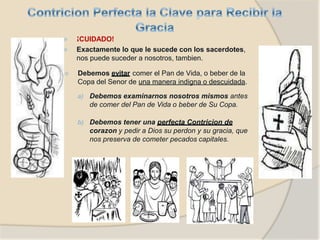 ⦿ ¡CUIDADO!
⦿ Exactamente lo que le sucede con los sacerdotes,
nos puede suceder a nosotros, tambien.
⦿ Debemos evitar comer el Pan de Vida, o beber de la
Copa del Senor de una manera indigna o descuidada.
a) Debemos examinarnos nosotros mismos antes
de comer del Pan de Vida o beber de Su Copa.
b) Debemos tener una perfecta Contricion de
corazon y pedir a Dios su perdon y su gracia, que
nos preserva de cometer pecados capitales.
 