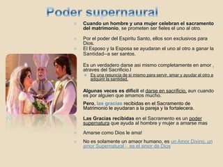 ⦿ Cuando un hombre y una mujer celebran el sacramento
del matrimonio, se prometen ser fieles el uno al otro.
⦿ Por el poder del Espiritu Santo, ellos son exclusivos para
Dios.
⦿ El Esposo y la Esposa se ayudaran el uno al otro a ganar la
Santidad—a ser santos.
⦿ Es un verdadero darse asi mismo completamente en amor ,
atraves del Sacrificio.l
⚫ Es una resuncia de si mismo para servir, amar y ayudar al otro a
adquirir la santidad.
⦿ Algunas veces es dificil el darse en sacrificio, aun cuando
es por alguien que amamos mucho.
⦿ Pero, las gracias recibidas en el Sacramento de
Matrimonio le ayudaran a la pareja y la fortalecera.
⦿ Las Gracias recibidas en el Sacramento es un poder
supernatura que ayuda al hombre y mujer a amarse mas
⦿ Amarse como Dios le ama!
⦿ No es solamente un amaor humano, es un Amor Divino, un
amor Supernatural – es el amor de Dios
 