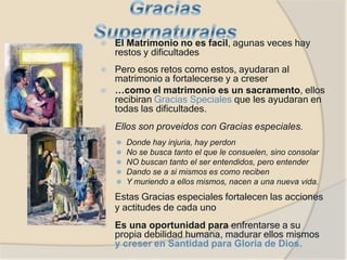 ⦿ El Matrimonio no es facil, agunas veces hay
restos y dificultades
⦿ Pero esos retos como estos, ayudaran al
matrimonio a fortalecerse y a creser
⦿ …como el matrimonio es un sacramento, ellos
recibiran Gracias Speciales que les ayudaran en
todas las dificultades.
⦿ Ellos son proveidos con Gracias especiales.
⚫ Donde hay injuria, hay perdon
⚫ No se busca tanto el que le consuelen, sino consolar
⚫ NO buscan tanto el ser entendidos, pero entender
⚫ Dando se a si mismos es como reciben
⚫ Y muriendo a ellos mismos, nacen a una nueva vida.
⦿ Estas Gracias especiales fortalecen las acciones
y actitudes de cada uno
⦿ Es una oportunidad para enfrentarse a su
propia debilidad humana, madurar ellos mismos
y creser en Santidad para Gloria de Dios.
 