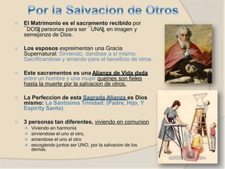 ⦿ El Matrimonio es el sacramento recibido por
―DOS‖ personas para ser ―UNA‖, en imagen y
semejanza de Dios.
⦿ Los esposos expreimentan una Gracia
Supernatural: Sirviendo, dandose a si mismo,
Sacrificandose y amando para el beneficio de otros.
⦿ Este sacramentos es una Alianza de Vida dada
entre un hombre y una mujer queines son fieles
hasta la muerte por la salvacion de otros.
⦿ La Perfeccion de esta Sagrada Alianza es Dios
mismo: La Santisima Trinidad: (Padre, Hijo, Y
Espirity Santo)
⦿ 3 personas tan diferentes, viviendo en comunion
⚫ Viviendo en harmonia
⚫ sirviendose el uno al otro,
⚫ amandose el uno al otro
⚫ escogiendo juntos ser UNO, por la salvacion de los
demas.
 