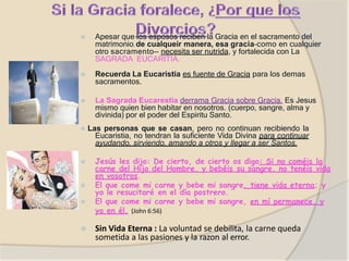 ⦿ Apesar que los esposos reciben la Gracia en el sacramento del
matrimonio, de cualqueir manera, esa gracia–como en cualquier
otro sacramento— necesita ser nutrida, y fortalecida con La
SAGRADA EUCARITIA.
⦿ Recuerda La Eucaristia es fuente de Gracia para los demas
sacramentos.
⦿ La Sagrada Eucarestia derrama Gracia sobre Gracia. Es Jesus
mismo quien bien habitar en nosotros. (cuerpo, sangre, alma y
divinida) por el poder del Espiritu Santo.
⦿ Las personas que se casan, pero no continuan recibiendo la
Eucaristia, no tendran la suficiente Vida Divina para continuar
ayudando, sirviendo, amando a otros y llegar a ser Santos.
⦿ Jesús les dijo: De cierto, de cierto os digo: Si no coméis la
carne del Hijo del Hombre, y bebéis su sangre, no tenéis vida
en vosotros.
⦿ El que come mi carne y bebe mi sangre, tiene vida eterna; y
yo le resucitaré en el día postrero.
⦿ El que come mi carne y bebe mi sangre, en mí permanece, y
yo en él. (John 6:56)
⦿ Sin Vida Eterna : La voluntad se debilita, la carne queda
sometida a las pasiones y la razon al error.
 