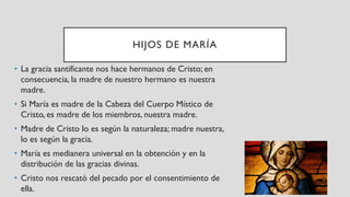 HIJOS DE MARÍA
• La gracia santificante nos hace hermanos de Cristo; en
consecuencia, la madre de nuestro hermano es nuestra
madre.
• Si María es madre de la Cabeza del Cuerpo Místico de
Cristo, es madre de los miembros, nuestra madre.
• Madre de Cristo lo es según la naturaleza; madre nuestra,
lo es según la gracia.
• María es medianera universal en la obtención y en la
distribución de las gracias divinas.
• Cristo nos rescató del pecado por el consentimiento de
ella.
 