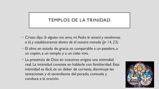 TEMPLOS DE LA TRINIDAD
• Cristo dijo: Si alguien me ama, mi Padre le amará y vendremos
a él, y estableceremos dentro de él nuestra morada (Jn 14, 23).
• El alma en estado de gracia es comparable a un pesebre, a
un copón, a un templo y a un cielo vivo.
• La presencia de Dios en nosotros origina una intimidad
real. La intimidad consiste en hablarle con familiaridad. Esta
intimidad es fácil, es un deber de cortesía, disminuye las
tentaciones y el ascendiente del pecado, consuela y
conduce a la oración.
 