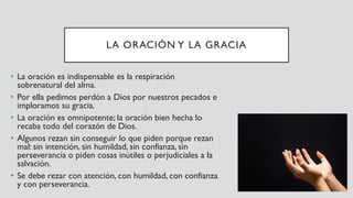 LA ORACIÓN Y LA GRACIA
• La oración es indispensable es la respiración
sobrenatural del alma.
• Por ella pedimos perdón a Dios por nuestros pecados e
imploramos su gracia.
• La oración es omnipotente; la oración bien hecha lo
recaba todo del corazón de Dios.
• Algunos rezan sin conseguir lo que piden porque rezan
mal: sin intención, sin humildad, sin confianza, sin
perseverancia o piden cosas inútiles o perjudiciales a la
salvación.
• Se debe rezar con atención, con humildad, con confianza
y con perseverancia.
 