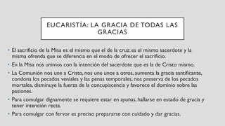 EUCARISTÍA: LA GRACIA DE TODAS LAS
GRACIAS
• El sacrificio de la Misa es el mismo que el de la cruz: es el mismo sacerdote y la
misma ofrenda que se diferencia en el modo de ofrecer el sacrificio.
• En la Misa nos unimos con la intención del sacerdote que es la de Cristo mismo.
• La Comunión nos une a Cristo, nos une unos a otros, aumenta la gracia santificante,
condona los pecados veniales y las penas temporales, nos preserva de los pecados
mortales, disminuye la fuerza de la concupiscencia y favorece el dominio sobre las
pasiones.
• Para comulgar dignamente se requiere estar en ayunas, hallarse en estado de gracia y
tener intención recta.
• Para comulgar con fervor es preciso prepararse con cuidado y dar gracias.
 