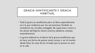 GRACIA SANTIFICANTE Y GRACIA
HABITUAL
• Toda la gracia es santificante pero se llama especialmente
así a la que recibimos por los sacramentos.También se
consideran las virtudes teologales (fe, esperanza y amor) y
los dones del Espíritu Santo. (ciencia, sabiduría, consejo,
entendimiento)
• La gracia habitual es el efecto de la gracia santificante que
se hace una forma de pensar, sentir, actuar y ver el mundo
desde Dios. Se trata de las virtudes que se ponen en acto
en la vida.
 