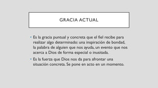 GRACIA ACTUAL
• Es la gracia puntual y concreta que el fiel recibe para
realizar algo determinado: una inspiración de bondad,
la palabra de alguien que nos ayuda, un evento que nos
acerca a Dios de forma especial o inusitada.
• Es la fuerza que Dios nos da para afrontar una
situación concreta. Se pone en acto en un momento.
 