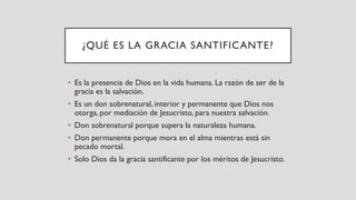 ¿QUÉ ES LA GRACIA SANTIFICANTE?
• Es la presencia de Dios en la vida humana. La razón de ser de la
gracia es la salvación.
• Es un don sobrenatural, interior y permanente que Dios nos
otorga, por mediación de Jesucristo, para nuestra salvación.
• Don sobrenatural porque supera la naturaleza humana.
• Don permanente porque mora en el alma mientras está sin
pecado mortal.
• Solo Dios da la gracia santificante por los méritos de Jesucristo.
 
