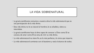 LA VIDA SOBRENATURAL
• La gracia santificante comunica a nuestra alma la vida sobrenatural que es
una participación de la vida divina.
• Esta vida divina no le es natural al hombre, le es añadida y eleva su
naturaleza.
• La gracia santificante hace al alma capaz de conocer a Dios como El se
conoce, de amar como Él se ama, de vivir su vida divina.
• La vida sobrenatural no tiene fin, es la más perfecta y la única que importa.
• La vida sobrenatural comienza con el bautismo y está al alcance de todos.
 