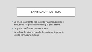 SANTIDAD Y JUSTICIA
• La gracia santificante nos santifica y justifica, purifica el
alma, borra los pecados mortales y la pena eterna.
• La gracia santificante renueva el alma
• La belleza del alma en estado de gracia participa de la
infinita hermosura de Dios.
 