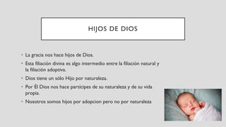 HIJOS DE DIOS
• La gracia nos hace hijos de Dios.
• Esta filiación divina es algo intermedio entre la filiación natural y
la filiación adoptiva.
• Dios tiene un sólo Hijo por naturaleza.
• Por Él Dios nos hace partícipes de su naturaleza y de su vida
propia.
• Nosotros somos hijos por adopcion pero no por naturaleza
 