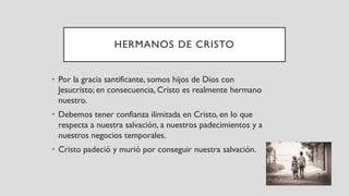 HERMANOS DE CRISTO
• Por la gracia santificante, somos hijos de Dios con
Jesucristo; en consecuencia, Cristo es realmente hermano
nuestro.
• Debemos tener confianza ilimitada en Cristo, en lo que
respecta a nuestra salvación, a nuestros padecimientos y a
nuestros negocios temporales.
• Cristo padeció y murió por conseguir nuestra salvación.
 
