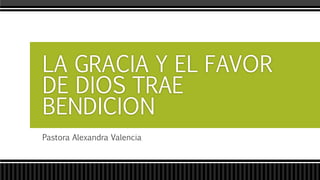 LA GRACIA Y EL FAVOR 
DE DIOS TRAE 
BENDICION 
Pastora Alexandra Valencia 
 
