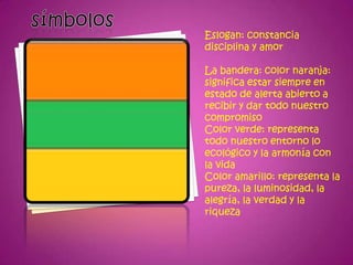 Eslogan: constancia
disciplina y amor

La bandera: color naranja:
significa estar siempre en
estado de alerta abierto a
recibir y dar todo nuestro
compromiso
Color verde: representa
todo nuestro entorno lo
ecológico y la armonía con
la vida
Color amarillo: representa la
pureza, la luminosidad, la
alegría, la verdad y la
riqueza
 