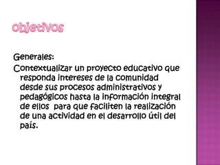 Generales:
Contextualizar un proyecto educativo que
 responda intereses de la comunidad
 desde sus procesos administrativos y
 pedagógicos hasta la información integral
 de ellos para que faciliten la realización
 de una actividad en el desarrollo útil del
 país.
 