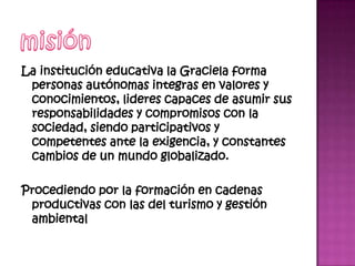 La institución educativa la Graciela forma
 personas autónomas integras en valores y
 conocimientos, lideres capaces de asumir sus
 responsabilidades y compromisos con la
 sociedad, siendo participativos y
 competentes ante la exigencia, y constantes
 cambios de un mundo globalizado.

Procediendo por la formación en cadenas
 productivas con las del turismo y gestión
 ambiental
 