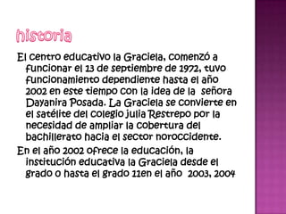 El centro educativo la Graciela, comenzó a
  funcionar el 13 de septiembre de 1972, tuvo
  funcionamiento dependiente hasta el año
  2002 en este tiempo con la idea de la señora
  Dayanira Posada. La Graciela se convierte en
  el satélite del colegio julia Restrepo por la
  necesidad de ampliar la cobertura del
  bachillerato hacia el sector noroccidente.
En el año 2002 ofrece la educación, la
  institución educativa la Graciela desde el
  grado 0 hasta el grado 11en el año 2003, 2004
 