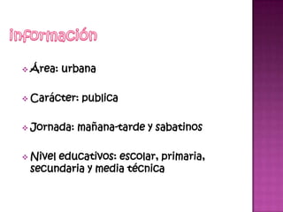  Área:   urbana

 Carácter:   publica

 Jornada:   mañana-tarde y sabatinos

 Nivel
      educativos: escolar, primaria,
 secundaria y media técnica
 