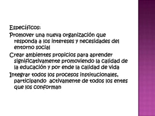 Específicos:
Promover una nueva organización que
  responda a los intereses y necesidades del
  entorno social
Crear ambientes propicios para aprender
  significativamente promoviendo la calidad de
  la educación y por ende la calidad de vida
Integrar todos los procesos institucionales,
  participando activamente de todos los entes
  que los conforman
 