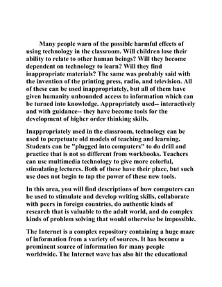 Many people warn of the possible harmful effects of
using technology in the classroom. Will children lose their
ability to relate to other human beings? Will they become
dependent on technology to learn? Will they find
inappropriate materials? The same was probably said with
the invention of the printing press, radio, and television. All
of these can be used inappropriately, but all of them have
given humanity unbounded access to information which can
be turned into knowledge. Appropriately used-- interactively
and with guidance-- they have become tools for the
development of higher order thinking skills.
Inappropriately used in the classroom, technology can be
used to perpetuate old models of teaching and learning.
Students can be "plugged into computers" to do drill and
practice that is not so different from workbooks. Teachers
can use multimedia technology to give more colorful,
stimulating lectures. Both of these have their place, but such
use does not begin to tap the power of these new tools.
In this area, you will find descriptions of how computers can
be used to stimulate and develop writing skills, collaborate
with peers in foreign countries, do authentic kinds of
research that is valuable to the adult world, and do complex
kinds of problem solving that would otherwise be impossible.
The Internet is a complex repository containing a huge maze
of information from a variety of sources. It has become a
prominent source of information for many people
worldwide. The Internet wave has also hit the educational
 