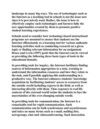 landscape in many big ways. The use of technologies such as
the Internet as a teaching tool in schools is not the issue now
since it is pervasively used. Rather, the issue is how to
effectively employ such technologies and harness fully the
new opportunities created by them to promote positive
student learning experiences.
Schools need to consider how technology-based instructional
programs are mounted to ensure that students use the
Internet efficaciously as a learning tool for various authentic
learning activities such as conducting research on a given
topic or finding relevant information for an assignment.
Bruce and Levin (1997) posit that the Internet can be viewed
as providing the following three basic types of tools in the
educational domain:
In providing tools for inquiry, the Internet facilitates finding
sources of information appropriate to a task, working to
understand the information resources and how they relate to
the task, and if possible applying this understanding in a
productive way. The Internet enhances students' knowledge
acquisition by facilitating students' access to resources from
the outside world including experts in the field, as well as
interacting directly with them. Thus exposure to real life
contexts of the external world trains the students to face the
uncertainties of the ever-changing outside world.
In providing tools for communication, the Internet is a
remarkable tool for rapid communication. Such
communication can be both synchronous and asynchronous
and takes on many forms such as e-mail, mailing lists,
newsgroups, chat and videoconferencing. Such interaction
 