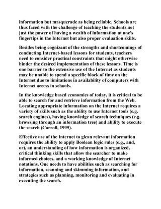information but masquerade as being reliable. Schools are
thus faced with the challenge of teaching the students not
just the power of having a wealth of information at one's
fingertips in the Internet but also proper evaluation skills.
Besides being cognizant of the strengths and shortcomings of
conducting Internet-based lessons for students, teachers
need to consider practical constraints that might otherwise
hinder the desired implementation of these lessons. Time is
one barrier to the extensive use of the Internet as students
may be unable to spend a specific block of time on the
Internet due to limitations in availability of computers with
Internet access in schools.
In the knowledge based economies of today, it is critical to be
able to search for and retrieve information from the Web.
Locating appropriate information on the Internet requires a
variety of skills such as the ability to use Internet tools (e.g.
search engines), having knowledge of search techniques (e.g.
browsing through an information tree) and ability to execute
the search (Carroll, 1999).
Effective use of the Internet to glean relevant information
requires the ability to apply Boolean logic rules (e.g., and,
or), an understanding of how information is organized,
critical thinking skills that allow the searcher to make
informed choices, and a working knowledge of Internet
notations. One needs to have abilities such as searching for
information, scanning and skimming information, and
strategies such as planning, monitoring and evaluating in
executing the search.
 