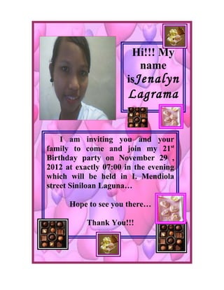Hi!!! My
                         name
                      isJenalyn
                      Lagrama


    I am inviting you and your
family to come and join my 21st
Birthday party on November 29 ,
2012 at exactly 07:00 in the evening
which will be held in I. Mendiola
street Siniloan Laguna…

      Hope to see you there…

           Thank You!!!
 