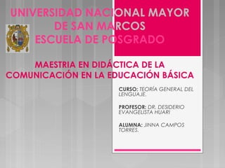 UNIVERSIDAD NACIONAL MAYOR
DE SAN MARCOS
ESCUELA DE POSGRADO
MAESTRIA EN DIDÁCTICA DE LA
COMUNICACIÓN EN LA EDUCACIÓN BÁSICA
 
 
 
 
 
 
CURSO: TEORÍA GENERAL DEL
LENGUAJE.
PROFESOR: DR. DESIDERIO
EVANGELISTA HUARI
ALUMNA: JINNA CAMPOS
TORRES.
 
 