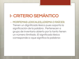 I- CRITERIO SEMÁNTICO
○ MORFEMAS LEXICALES,LEXEMA O RAÍCES:
Tienen un dignificado léxico pues soporta la
significación de la palabra . Pertenecen a
grupo de inventario abierto por lo tanto tienen
un número ilimitado. El significado léxico
corresponde a «que significa la palabra»
 