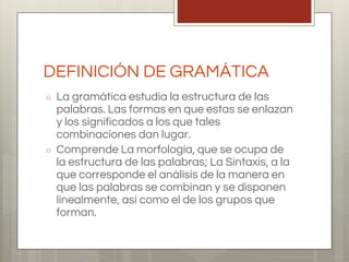 DEFINICIÓN DE GRAMÁTICA
○ La gramática estudia la estructura de las
palabras. Las formas en que estas se enlazan
y los significados a los que tales
combinaciones dan lugar.
○ Comprende La morfología, que se ocupa de
la estructura de las palabras; La Sintaxis, a la
que corresponde el análisis de la manera en
que las palabras se combinan y se disponen
linealmente, así como el de los grupos que
forman.
 