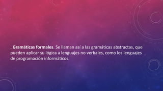 . Gramáticas formales. Se llaman así a las gramáticas abstractas, que
pueden aplicar su lógica a lenguajes no verbales, como los lenguajes
de programación informáticos.
 
