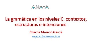 La gramática en los niveles C: contextos,
estructuras e intenciones
Concha Moreno García
www.conchamorenogarcia.es
 