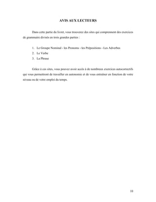 10
AVIS AUX LECTEURS
Dans cette partie du livret, vous trouverez des sites qui comprennent des exercices
de grammaire divisés en trois grandes parties :
1. Le Groupe Nominal - les Pronoms - les Prépositions - Les Adverbes
2. Le Verbe
3. La Phrase
Grâce à ces sites, vous pouvez avoir accès à de nombreux exercices autocorrectifs
qui vous permettront de travailler en autonomie et de vous entraîner en fonction de votre
niveau ou de votre emploi du temps.
 