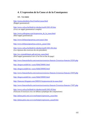 102
4. L’expression de la Cause et de la Conséquence
4.1. La cause
http://monsu.desiderio.free.fr/atelier/cause.html
(Rappel grammatical)
http://www.vub.ac.be/khnb/itv/oktober/mei01/fr01-05.htm
(Avec un rappel grammatical complet)
http://www.orthogram.com/lexpression_de_la_cause.html
(Bref rappel grammatical)
http://www.lefrancaispourtous.com/cause1.htm
http://www.lefrancaispourtous.com/ex_cause1.htm
http://www.vub.ac.be/khnb/itv/oktober/mei01/fr01-05o.htm
(Les réponses des exercices du site précédent)
http://xn--coursdefranais-qjb.net/exp_cause.html
(Bref rappel grammatical suivi d’un test en bas de page)
http://www.francaisfacile.com/exercices/exercice-francais-2/exercice-francais-25295.php
http://dragon.unideb.hu/~csury/lfabd/208001.html
http://dragon.unideb.hu/~csury/lfabd/208002.html
http://www.francaisfacile.com/exercices/exercice-francais-2/exercice-francais-33455.php
http://dragon.unideb.hu/~csury/lfabd/208003.html
http://francescr.blogspot.com/2009/01/lexpression-de-la-cause.html
http://www.francaisfacile.com/exercices/exercice-francais-2/exercice-francais-17457.php
http://www.vub.ac.be/khnb/itv/oktober/mei01/fr01-05.htm
(Faisceau d’exercices avec un tableau synoptique des conjonctions)
http://platea.pntic.mec.es/cvera/hotpot/expression_cause.htm
http://platea.pntic.mec.es/cvera/hotpot/expression_causeb.htm
 