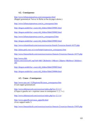 103
4.2. Conséquence
http://www.lefrancaispourtous.com/consequence.html
(Rappel grammatical. Suivez la flèche en bas de page à droite.)
http://www.lefrancaispourtous.com/ex_consequence.htm
http://dragon.unideb.hu/~csury/old_folders/lfabd/209001.html
http://dragon.unideb.hu/~csury/old_folders/lfabd/209002.html
http://www.lefrancaispourtous.com/ex_consequence2.htm
http://dragon.unideb.hu/~csury/old_folders/lfabd/209003.html
http://www.tolearnfrench.com/exercises/exercise-french-2/exercise-french-16373.php
http://platea.pntic.mec.es/cvera/hotpot/expression_consequence.htm
http://www.francaisfacile.com/exercices/exercice-francais-2/exercice-francais-16373.php
http://www.club-
forum.com/exercice01.asp?rub=6&f=2&idunite=14&suiv=2&prec=0&nbexo=1&idexo=
285
http://dragon.unideb.hu/~csury/old_folders/lfabd/209005.html
http://dragon.unideb.hu/~csury/old_folders/lfabd/209006.html
4.3. Cause - Conséquence
http://www.xtec.cat/~%20sgirona/fle/cause_consequence.htm
(Court rappel grammatical)
http://www.didieraccord.com/exercices/index.php?ex=2.3.1.3
(Cliquez à gauche sur « exprimer cause et conséquence 1, 2, 3 ».)
http://www.didieraccord.com/exercices/index.php?ex=2.3.1.6
http://www.appuifle.net/cause_appuifle.html
(Avec support audio !)
http://www.francaisfacile.com/exercices/exercice-francais-2/exercice-francais-33455.php
 