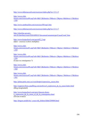 104
http://www.didieraccord.com/exercices/index.php?ex=2.3.1.5
http://www.club-
forum.com/exercice09.asp?rub=0&f=2&idunite=38&suiv=2&prec=0&nbexo=15&idexo
=358
http://www.rambouillet.com/exercices/fl4/sup1.htm
http://www.didieraccord.com/exercices/index.php?ex=2.3.1.7
http://claroline.up.univ-
mrs.fr/claroline/cours/ESSAIDELF/document/semainetype/CauseConsC.htm
http://www.keepschool.com/quizall2_2.asp
(Quiz - exercice à choix multiples)
http://www.club-
forum.com/exercice01.asp?rub=0&f=2&idunite=38&suiv=3&prec=1&nbexo=15&idexo
=359
http://www.club-
forum.com/exercice09.asp?rub=0&f=2&idunite=38&suiv=2&prec=0&nbexo=15&idexo
=358
(Cause ou conséquence ?)
http://www.club-
forum.com/exercice08.asp?rub=0&f=2&idunite=38&suiv=4&prec=2&nbexo=15&idexo
=360
http://www.club-
forum.com/exercice07.asp?rub=0&f=2&idunite=38&suiv=5&prec=3&nbexo=15&idexo
=361
http://platea.pntic.mec.es/cvera/hotpot/expression_causec.htm
http://isapeonvillora.canalblog.com/archives/l_expression_de_la_cause/index.html
(Blog récapitulatif)
http://www.keepschool.com/quiz-francais-4eme-
L_expression_de_la_cause_et_de_la_consequence.html
(Niveau avancé)
http://dragon.unideb.hu/~csury/old_folders/lfabd/209004.html
 