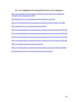 105
4.4. Les Compléments Circonstanciels de Cause et de Conséquence
http://www.intellego.fr/soutien-scolaire-3eme/aide-scolaire-francais/un-complement-
circonstanciel-de-consequence/30393
http://platea.pntic.mec.es/cvera/hotpot/revision_expression_cause.htm
http://www.tolearnfrench.com/exercises/exercise-french-2/exercise-french-17457.php
http://platea.pntic.mec.es/cvera/hotpot/conjonctions.htm
http://www.francaisfacile.com/exercices/exercice-francais-2/exercice-francais-17457.php
http://www.francaisfacile.com/exercices/exercice-francais-2/exercice-francais-57445.php
http://www.francaisfacile.com/exercices/exercice-francais-2/exercice-francais-12261.php
http://www.francaisfacile.com/exercices/exercice-francais-2/exercice-francais-25052.php
http://www.lefrancaispourtous.com/ex_cause3.htm
http://www.francaisfacile.com/exercices/exercice-francais-2/exercice-francais-4576.php
http://platea.pntic.mec.es/cvera/hotpot/connecteurs_de_cause.htm
 