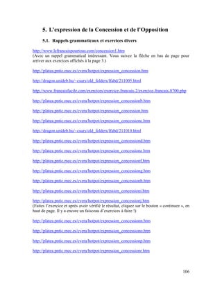 106
5. L’expression de la Concession et de l’Opposition
5.1. Rappels grammaticaux et exercices divers
http://www.lefrancaispourtous.com/concession1.htm
(Avec un rappel grammatical intéressant. Vous suivez la flèche en bas de page pour
arriver aux exercices affichés à la page 3.)
http://platea.pntic.mec.es/cvera/hotpot/expression_concession.htm
http://dragon.unideb.hu/~csury/old_folders/lfabd/211005.html
http://www.francaisfacile.com/exercices/exercice-francais-2/exercice-francais-8700.php
http://platea.pntic.mec.es/cvera/hotpot/expression_concessionb.htm
http://platea.pntic.mec.es/cvera/hotpot/expression_concession.htm
http://platea.pntic.mec.es/cvera/hotpot/expression_concessionc.htm
http://dragon.unideb.hu/~csury/old_folders/lfabd/211010.html
http://platea.pntic.mec.es/cvera/hotpot/expression_concessiond.htm
http://platea.pntic.mec.es/cvera/hotpot/expression_concessione.htm
http://platea.pntic.mec.es/cvera/hotpot/expression_concessionf.htm
http://platea.pntic.mec.es/cvera/hotpot/expression_concessiong.htm
http://platea.pntic.mec.es/cvera/hotpot/expression_concessionh.htm
http://platea.pntic.mec.es/cvera/hotpot/expression_concessioni.htm
http://platea.pntic.mec.es/cvera/hotpot/expression_concessionj.htm
(Faites l’exercice et après avoir vérifié le résultat, cliquez sur le bouton « continuez », en
haut de page. Il y a encore un faisceau d’exercices à faire !)
http://platea.pntic.mec.es/cvera/hotpot/expression_concessionn.htm
http://platea.pntic.mec.es/cvera/hotpot/expression_concessiono.htm
http://platea.pntic.mec.es/cvera/hotpot/expression_concessionp.htm
http://platea.pntic.mec.es/cvera/hotpot/expression_concessionr.htm
 