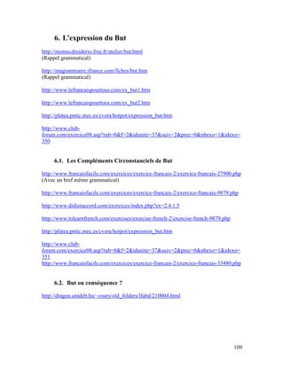 109
6. L’expression du But
http://monsu.desiderio.free.fr/atelier/but.html
(Rappel grammatical)
http://magrammaire.ifrance.com/fiches/but.htm
(Rappel grammatical)
http://www.lefrancaispourtous.com/ex_but1.htm
http://www.lefrancaispourtous.com/ex_but2.htm
http://platea.pntic.mec.es/cvera/hotpot/expression_but.htm
http://www.club-
forum.com/exercice08.asp?rub=0&f=2&idunite=37&suiv=2&prec=0&nbexo=1&idexo=
350
6.1. Les Compléments Circonstanciels de But
http://www.francaisfacile.com/exercices/exercice-francais-2/exercice-francais-27900.php
(Avec un bref mémo grammatical)
http://www.francaisfacile.com/exercices/exercice-francais-2/exercice-francais-9879.php
http://www.didieraccord.com/exercices/index.php?ex=2.4.1.5
http://www.tolearnfrench.com/exercises/exercise-french-2/exercise-french-9879.php
http://platea.pntic.mec.es/cvera/hotpot/expression_but.htm
http://www.club-
forum.com/exercice08.asp?rub=0&f=2&idunite=37&suiv=2&prec=0&nbexo=1&idexo=
351
http://www.francaisfacile.com/exercices/exercice-francais-2/exercice-francais-33480.php
6.2. But ou conséquence ?
http://dragon.unideb.hu/~csury/old_folders/lfabd/210004.html
 