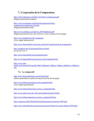 111
7. L’expression de la Comparaison
http://eoifr.wikispaces.com/file/view/Fiche+comparaison.pdf
(Rappel grammatical complet)
http://www.eoiestepona.org/html/juan/grammaire/fiche-
comparaison/comparaison_01.htm
(Rappel grammatical utile)
http://www.ccdmd.qc.ca/media/na_007Allophones.pdf
(Rappel grammatical suivi des exercices et leur corrigé en bas de page)
http://www.tinglado.net/?id=comparativ
(Avec rappel grammatical)
http://www.francaisfacile.com/cours_francais/l-expression-de-la-comparaison
http://jeudeloie.free.fr/elementaire/bon/oie.html
(Le jeu de l’oie !)
http://www.lepointdufle.net/comparaison.htm
http://www.lepointdufle.net/ressources_fle/comparatifs.htm
http://www.club-
forum.com/exercice07.asp?rub=0&f=1&idunite=25&suiv=2&prec=0&nbexo=1&idexo=
195
7.1. Le comparatif
http://www.bonjourdefrance.com/n6/cdm2.htm
(Mémo grammatical et petit test autocorrectif en bas de page)
http://www.lefrancaispourtous.com/comparatifs.htm
(Avec rappel grammatical)
http://www.lefrancaispourtous.com/ex_comparatifs.htm
http://www.asahi-net.or.jp/~ik2r-myr/english/reframe3x4.htm
http://www.lefrancaispourtous.com/ex_comparatifs2.htm
http://uregina.ca/LRC/HotPot/French/Elementaire/exercises/C/c087.htm
http://www.tolearnfrench.com/exercises/exercise-french-2/exercise-french-21025.php
 