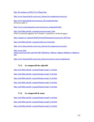 112
http://fis.ucalgary.ca/FR/217/ex/3Diag1.htm
http://www.francaisfacile.com/cours_francais/la-comparaison-exercices
http://www.lepointdufle.net/ressources_fle/comparatifs.htm
(Exercice audio !)
http://www.connectigramme.com/exercices/ex-comparatifs.html
http://net2.hkbu.edu.hk/~reyjeanl/exercises/comp-1.htm
(Pour la correction appuyez sur le bouton « correction » en bas de page.)
http://uregina.ca/~laninstit/HotPot/French/Elementaire/exercises/C/c087.htm
http://net2.hkbu.edu.hk/~reyjeanl/comp-exo-somm.htm
http://www.francaisfacile.com/cours_francais/la-comparaison-exercices
http://www.club-
forum.com/exercice01.asp?rub=6&f=2&idunite=14&suiv=2&prec=0&nbexo=1&idexo=
260
http://www.francaisfacile.com/cours_francais/exercices-sur-la-comparaison
7.1.1. Le comparatif des adjectifs
http://net2.hkbu.edu.hk/~reyjeanl/hotpot/comp1-1-onl.htm
http://net2.hkbu.edu.hk/~reyjeanl/hotpot/comp1-2-onl.htm
http://net2.hkbu.edu.hk/~reyjeanl/hotpot/comp1-3-onl.htm
http://net2.hkbu.edu.hk/~reyjeanl/hotpot/comp1-4-onl.htm
http://net2.hkbu.edu.hk/~reyjeanl/hotpot/comp1-5-onl.htm
7.1.2. Le comparatif de noms
http://net2.hkbu.edu.hk/~reyjeanl/hotpot/comp2-1-onl.htm
http://net2.hkbu.edu.hk/~reyjeanl/hotpot/comp2-2-onl.htm
http://net2.hkbu.edu.hk/~reyjeanl/hotpot/comp2-3-onl.htm
 