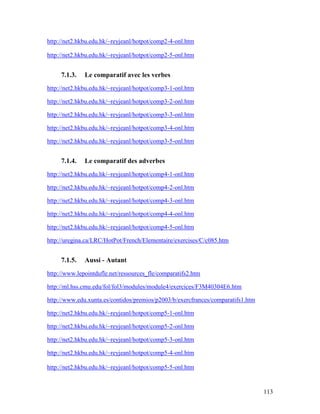 113
http://net2.hkbu.edu.hk/~reyjeanl/hotpot/comp2-4-onl.htm
http://net2.hkbu.edu.hk/~reyjeanl/hotpot/comp2-5-onl.htm
7.1.3. Le comparatif avec les verbes
http://net2.hkbu.edu.hk/~reyjeanl/hotpot/comp3-1-onl.htm
http://net2.hkbu.edu.hk/~reyjeanl/hotpot/comp3-2-onl.htm
http://net2.hkbu.edu.hk/~reyjeanl/hotpot/comp3-3-onl.htm
http://net2.hkbu.edu.hk/~reyjeanl/hotpot/comp3-4-onl.htm
http://net2.hkbu.edu.hk/~reyjeanl/hotpot/comp3-5-onl.htm
7.1.4. Le comparatif des adverbes
http://net2.hkbu.edu.hk/~reyjeanl/hotpot/comp4-1-onl.htm
http://net2.hkbu.edu.hk/~reyjeanl/hotpot/comp4-2-onl.htm
http://net2.hkbu.edu.hk/~reyjeanl/hotpot/comp4-3-onl.htm
http://net2.hkbu.edu.hk/~reyjeanl/hotpot/comp4-4-onl.htm
http://net2.hkbu.edu.hk/~reyjeanl/hotpot/comp4-5-onl.htm
http://uregina.ca/LRC/HotPot/French/Elementaire/exercises/C/c085.htm
7.1.5. Aussi - Autant
http://www.lepointdufle.net/ressources_fle/comparatifs2.htm
http://ml.hss.cmu.edu/fol/fol3/modules/module4/exercices/F3M40304E6.htm
http://www.edu.xunta.es/contidos/premios/p2003/b/exercfrances/comparatifs1.htm
http://net2.hkbu.edu.hk/~reyjeanl/hotpot/comp5-1-onl.htm
http://net2.hkbu.edu.hk/~reyjeanl/hotpot/comp5-2-onl.htm
http://net2.hkbu.edu.hk/~reyjeanl/hotpot/comp5-3-onl.htm
http://net2.hkbu.edu.hk/~reyjeanl/hotpot/comp5-4-onl.htm
http://net2.hkbu.edu.hk/~reyjeanl/hotpot/comp5-5-onl.htm
 