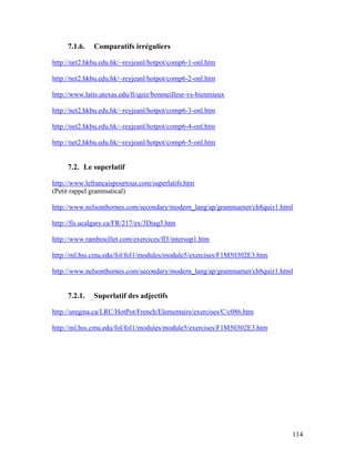 114
7.1.6. Comparatifs irréguliers
http://net2.hkbu.edu.hk/~reyjeanl/hotpot/comp6-1-onl.htm
http://net2.hkbu.edu.hk/~reyjeanl/hotpot/comp6-2-onl.htm
http://www.laits.utexas.edu/fi/quiz/bonmeilleur-vs-bienmieux
http://net2.hkbu.edu.hk/~reyjeanl/hotpot/comp6-3-onl.htm
http://net2.hkbu.edu.hk/~reyjeanl/hotpot/comp6-4-onl.htm
http://net2.hkbu.edu.hk/~reyjeanl/hotpot/comp6-5-onl.htm
7.2. Le superlatif
http://www.lefrancaispourtous.com/superlatifs.htm
(Petit rappel grammatical)
http://www.nelsonthornes.com/secondary/modern_lang/ap/grammarnet/ch8quiz1.html
http://fis.ucalgary.ca/FR/217/ex/3Diag3.htm
http://www.rambouillet.com/exercices/fl3/intersup1.htm
http://ml.hss.cmu.edu/fol/fol1/modules/module5/exercises/F1M50302E3.htm
http://www.nelsonthornes.com/secondary/modern_lang/ap/grammarnet/ch8quiz1.html
7.2.1. Superlatif des adjectifs
http://uregina.ca/LRC/HotPot/French/Elementaire/exercises/C/c086.htm
http://ml.hss.cmu.edu/fol/fol1/modules/module5/exercises/F1M50302E3.htm
 