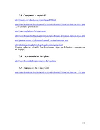 115
7.3. Comparatif et superlatif
http://francite.net/education/cyberprof/page233.html
http://www.francaisfacile.com/exercices/exercice-francais-2/exercice-francais-34448.php
(Avec un mémo grammatical)
http://www.tinglado.net/?id=comparativ
http://www.francaisfacile.com/exercices/exercice-francais-2/exercice-francais-22425.php
http://perso.wanadoo.es/e/leonardofrances/Exercices/compsupr.htm
http://globegate.utm.edu/french/globegate_mirror/comp.html
(Exercice recherché, très utile. Pour les réponses cliquez sur le bouton « réponses », en
bas de page.)
7.4. La prononciation de « plus »
http://www.lepointdufle.net/ressources_fle/plus.htm
7.5. Expressions de comparaison
http://www.francaisfacile.com/exercices/exercice-francais-2/exercice-francais-13798.php
 