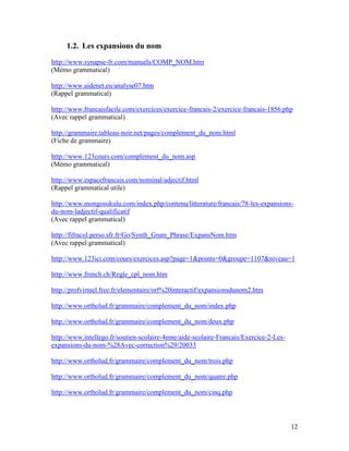12
1.2. Les expansions du nom
http://www.synapse-fr.com/manuels/COMP_NOM.htm
(Mémo grammatical)
http://www.aidenet.eu/analyse07.htm
(Rappel grammatical)
http://www.francaisfacile.com/exercices/exercice-francais-2/exercice-francais-1856.php
(Avec rappel grammatical)
http://grammaire.tableau-noir.net/pages/complement_du_nom.html
(Fiche de grammaire)
http://www.123cours.com/complement_du_nom.asp
(Mémo grammatical)
http://www.espacefrancais.com/nominal/adjectif.html
(Rappel grammatical utile)
http://www.mongosukulu.com/index.php/contenu/litterature/francais/78-les-expansions-
du-nom-ladjectif-qualificatif
(Avec rappel grammatical)
http://fifracol.perso.sfr.fr/Go/Synth_Gram_Phrase/ExpansNom.htm
(Avec rappel grammatical)
http://www.123ici.com/cours/exercices.asp?page=1&points=0&groupe=1107&niveau=1
http://www.french.ch/Regle_cpl_nom.htm
http://profvirtuel.free.fr/elementaire/orl%20interactif/expansionsdunom2.htm
http://www.ortholud.fr/grammaire/complement_du_nom/index.php
http://www.ortholud.fr/grammaire/complement_du_nom/deux.php
http://www.intellego.fr/soutien-scolaire-4eme/aide-scolaire-Francais/Exercice-2-Les-
expansions-du-nom-%28Avec-correction%29/20033
http://www.ortholud.fr/grammaire/complement_du_nom/trois.php
http://www.ortholud.fr/grammaire/complement_du_nom/quatre.php
http://www.ortholud.fr/grammaire/complement_du_nom/cinq.php
 