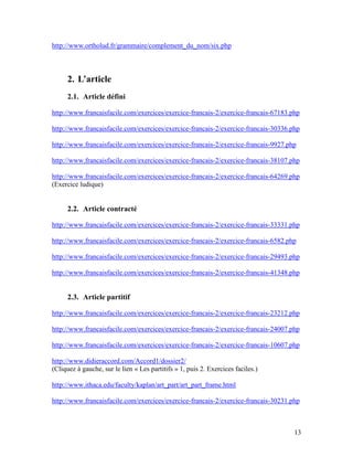 13
http://www.ortholud.fr/grammaire/complement_du_nom/six.php
2. L’article
2.1. Article défini
http://www.francaisfacile.com/exercices/exercice-francais-2/exercice-francais-67183.php
http://www.francaisfacile.com/exercices/exercice-francais-2/exercice-francais-30336.php
http://www.francaisfacile.com/exercices/exercice-francais-2/exercice-francais-9927.php
http://www.francaisfacile.com/exercices/exercice-francais-2/exercice-francais-38107.php
http://www.francaisfacile.com/exercices/exercice-francais-2/exercice-francais-64269.php
(Exercice ludique)
2.2. Article contracté
http://www.francaisfacile.com/exercices/exercice-francais-2/exercice-francais-33331.php
http://www.francaisfacile.com/exercices/exercice-francais-2/exercice-francais-6582.php
http://www.francaisfacile.com/exercices/exercice-francais-2/exercice-francais-29493.php
http://www.francaisfacile.com/exercices/exercice-francais-2/exercice-francais-41348.php
2.3. Article partitif
http://www.francaisfacile.com/exercices/exercice-francais-2/exercice-francais-23212.php
http://www.francaisfacile.com/exercices/exercice-francais-2/exercice-francais-24007.php
http://www.francaisfacile.com/exercices/exercice-francais-2/exercice-francais-10607.php
http://www.didieraccord.com/Accord1/dossier2/
(Cliquez à gauche, sur le lien « Les partitifs » 1, puis 2. Exercices faciles.)
http://www.ithaca.edu/faculty/kaplan/art_part/art_part_frame.html
http://www.francaisfacile.com/exercices/exercice-francais-2/exercice-francais-30231.php
 