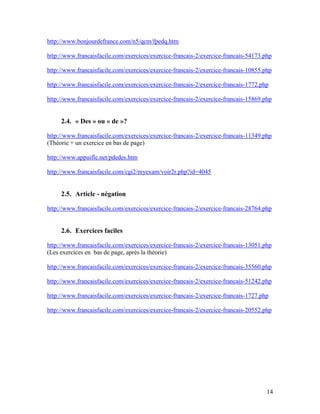 14
http://www.bonjourdefrance.com/n5/qcm/fpedq.htm
http://www.francaisfacile.com/exercices/exercice-francais-2/exercice-francais-54173.php
http://www.francaisfacile.com/exercices/exercice-francais-2/exercice-francais-10855.php
http://www.francaisfacile.com/exercices/exercice-francais-2/exercice-francais-1772.php
http://www.francaisfacile.com/exercices/exercice-francais-2/exercice-francais-15869.php
2.4. « Des » ou « de »?
http://www.francaisfacile.com/exercices/exercice-francais-2/exercice-francais-11349.php
(Théorie + un exercice en bas de page)
http://www.appuifle.net/pdedes.htm
http://www.francaisfacile.com/cgi2/myexam/voir2r.php?id=4045
2.5. Article - négation
http://www.francaisfacile.com/exercices/exercice-francais-2/exercice-francais-28764.php
2.6. Exercices faciles
http://www.francaisfacile.com/exercices/exercice-francais-2/exercice-francais-13051.php
(Les exercices en bas de page, après la théorie)
http://www.francaisfacile.com/exercices/exercice-francais-2/exercice-francais-35560.php
http://www.francaisfacile.com/exercices/exercice-francais-2/exercice-francais-51242.php
http://www.francaisfacile.com/exercices/exercice-francais-2/exercice-francais-1727.php
http://www.francaisfacile.com/exercices/exercice-francais-2/exercice-francais-20552.php
 