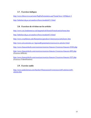 15
2.7. Exercices ludiques
http://www.librosvivos.net/smtc/PagPorFormulario.asp?TemaClave=1058&est=3
http://babelnet.sbg.ac.at/canalreve/bravo/module4/3.3.html
2.8. Exercices de révision sur les articles
http://www.city.londonmet.ac.uk/langstud/call/french/French/article/home.htm
http://babelnet.sbg.ac.at/canalreve/bravo/module4/3.4.html
http://www.swarthmore.edu/Humanities/gmoskos1/interexercice/articlesrev.htm
http://www.erin.utoronto.ca/~hgezundh/grammaire/exercices/ex-articles1.html
http://www.francaisfacile.com/exercices/exercice-francais-2/exercice-francais-25282.php
http://www.francaisfacile.com/exercices/exercice-francais-2/exercice-francais-4993.php
(Exercice difficile)
http://www.francaisfacile.com/exercices/exercice-francais-2/exercice-francais-3227.php
(Exercice d’identification)
2.9. Exercice audio
http://www.anderslernen.com/faecher/f/franzoesisch1/exercices/ex05-articles/ex05-
articles.htm
 