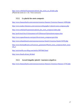 17
http://www.ortholud.fr/grammaire/pluriel_des_noms_en_al/index.php
(Pluriel des noms en «–al». Trois exercices)
3.2.2. Le pluriel des mots composés
http://www.francaisfacile.com/exercices/exercice-francais-2/exercice-francais-14208.php
http://www.etudes-litteraires.com/exercices/orthographe-3-pluriel-noms-composes.php
http://www.ortholud.fr/grammaire/pluriel_des_mots_composes/index.php
http://profvirtuel.free.fr/elementaire/orl%20interactif/plurielmotcompose.htm
http://www.espacefrancais.com/quiz/divers/noms_composes/quiz.htm
http://www.tolearnfrench.com/exercises/exercise-french-2/exercise-french-36392.php
http://www.bertrandboutin.ca/Exercices_grammaire/Pluriel_noms_composes.htm#_msoc
om_1
http://activitesfle.over-blog.com/article-30974663.html
http://www.french.ch/test_86.html
3.2.3. Accord singulier pluriel - tournures négatives
http://www.francaisfacile.com/exercices/exercice-francais-2/exercice-francais-13742.php
 