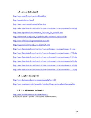 19
4.3. Accord de l’adjectif
http://www.polarfle.com/exercice/debadj.htm
http://pages.infinit.net/jaser2
http://www.ciep.fr/tester/testlang/gr2tes1.htm
http://www.francaisfacile.com/exercices/exercice-francais-2/exercice-francais-63880.php
http://www.lepointdufle.net/ressources_fle/accord_des_adjectifs.htm
http://orthonet.sdv.fr/php/jeux_fic.php?cle=B014&numero=14&niveau=B
http://www.ortholud.com/grammaire/adj/trois.htm
http://pages.infinit.net/jaser2/AccAdjEpithCN.html
http://www.francaisfacile.com/exercices/exercice-francais-1/exercice-francais-234.php
http://www.francaisfacile.com/exercices/exercice-francais-2/exercice-francais-15972.php
http://www.francaisfacile.com/exercices/exercice-francais-2/exercice-francais-33109.php
http://www.francaisfacile.com/exercices/exercice-francais-2/exercice-francais-53629.php
http://www.francaisfacile.com/exercices/exercice-francais-2/exercice-francais-58709.php
http://www.francaisfacile.com/exercices/exercice-francais-2/exercice-francais-13330.php
4.4. La place des adjectifs
http://www.didieraccord.com/exercices/index.php?ex=3.1.5
http://www.swarthmore.edu/Humanities/gmoskos1/interexercice/adjectifsexercice.htm
4.5. Les adjectifs de nationalité
http://www.didieraccord.com/Accord1/dossier1/
(Cliquez sur le lien à gauche, « les adjectifs de nationalité ».)
 